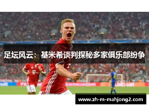 足坛风云:基米希谈判探秘多家俱乐部纷争 足坛风云:基米希谈判探秘多家俱乐部纷争