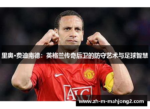 里奥·费迪南德:英格兰传奇后卫的防守艺术与足球智慧 里奥·费迪南德:英格兰传奇后卫的防守艺术与足球智慧