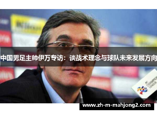 中国男足主帅伊万专访:谈战术理念与球队未来发展方向 中国男足主帅伊万专访:谈战术理念与球队未来发展方向