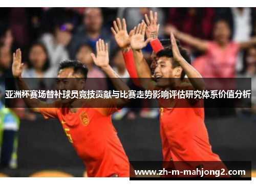 亚洲杯赛场替补球员竞技贡献与比赛走势影响评估研究体系价值分析 亚洲杯赛场替补球员竞技贡献与比赛走势影响评估研究体系价值分析