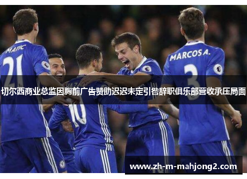 切尔西商业总监因胸前广告赞助迟迟未定引咎辞职俱乐部营收承压局面 切尔西商业总监因胸前广告赞助迟迟未定引咎辞职俱乐部营收承压局面