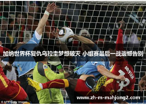 加纳世界杯复仇乌拉圭梦想破灭 小组赛最后一战遗憾告别 加纳世界杯复仇乌拉圭梦想破灭 小组赛最后一战遗憾告别