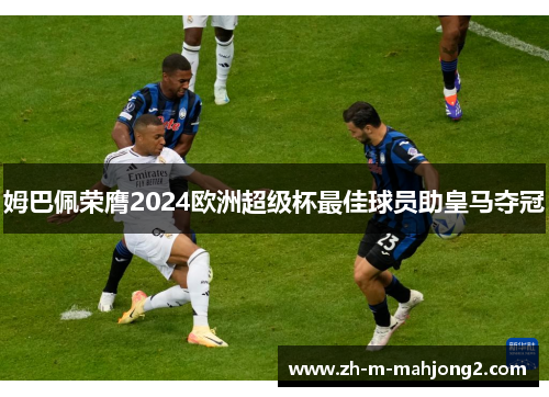 姆巴佩荣膺2024欧洲超级杯最佳球员助皇马夺冠 姆巴佩荣膺2024欧洲超级杯最佳球员助皇马夺冠