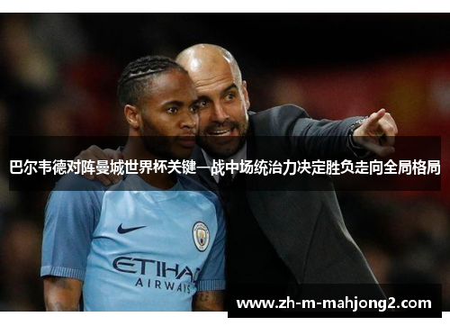 巴尔韦德对阵曼城世界杯关键一战中场统治力决定胜负走向全局格局