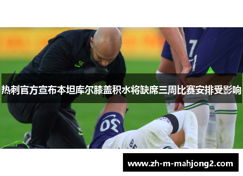 热刺官方宣布本坦库尔膝盖积水将缺席三周比赛安排受影响