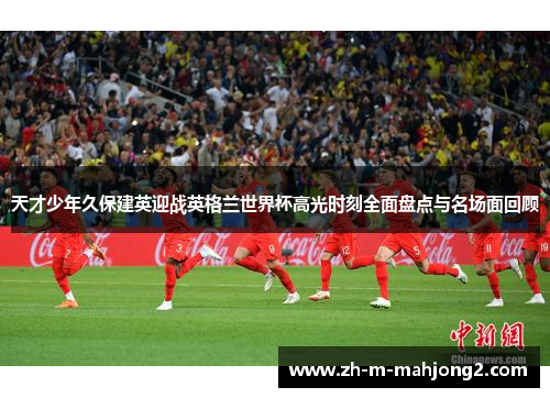天才少年久保建英迎战英格兰世界杯高光时刻全面盘点与名场面回顾